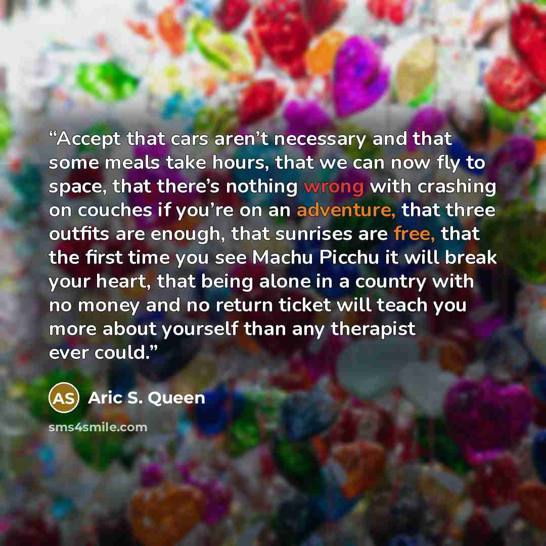“Accept that cars aren’t necessary and that some meals take hours, that we can now fly to space, that there’s nothing wrong with crashing on couches if you’re on an adventure, that three outfits are enough, that sunrises are free, that the first time you see Machu Picchu it will break your heart…” quote by Aric S. Queen