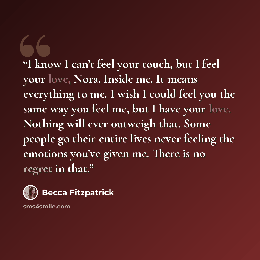 “I know I can’t feel your touch, but I feel your love, Nora. Inside me. It means everything to me. I wish I could feel you the same way you feel me, but I have your love. Nothing will ever outweigh that. Some people go their entire lives never feeling the emotions you’ve given me. There is no…” quote by Becca Fitzpatrick