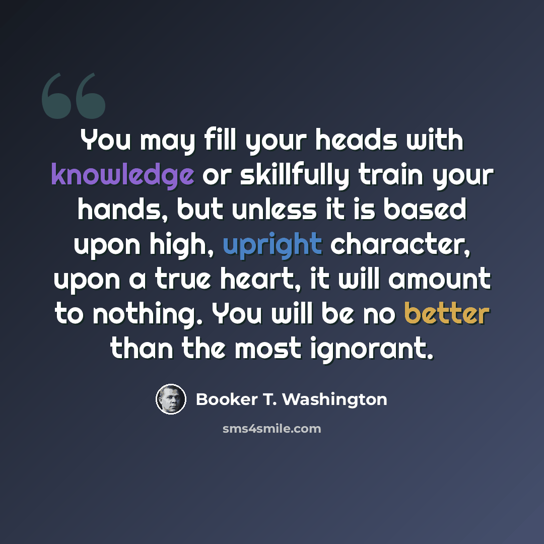 “You may fill your heads with knowledge or skillfully train your hands, but unless it is based upon high, upright character, upon a true heart, it will amount to nothing. You will be no better than the most ignorant.” quote by Booker T. Washington