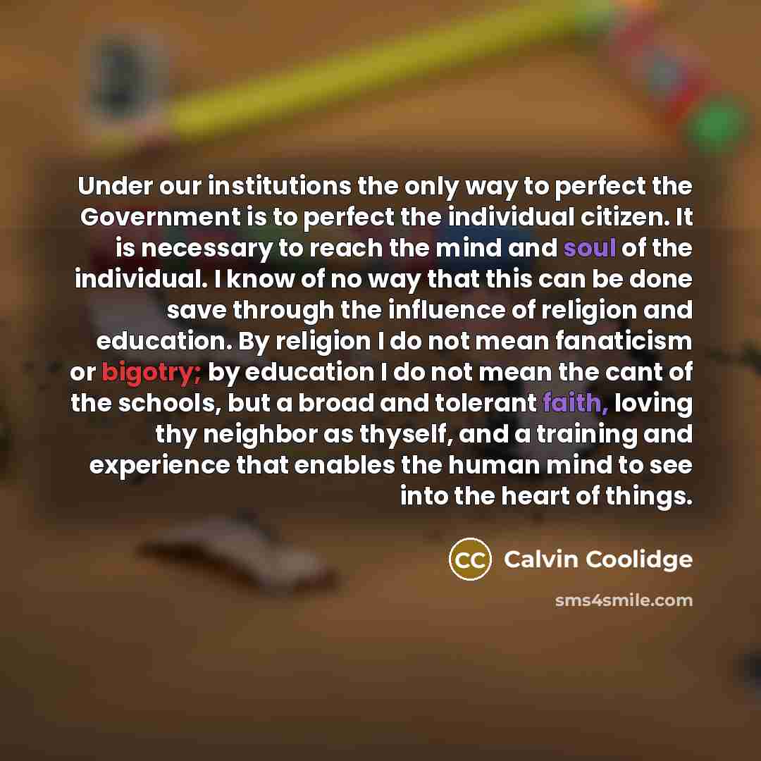 “Under our institutions the only way to perfect the Government is to perfect the individual citizen. It is necessary to reach the mind and soul of the individual. I know of no way that this can be done save through the influence of religion and education. By religion I do not mean fanaticism or…” quote by Calvin Coolidge