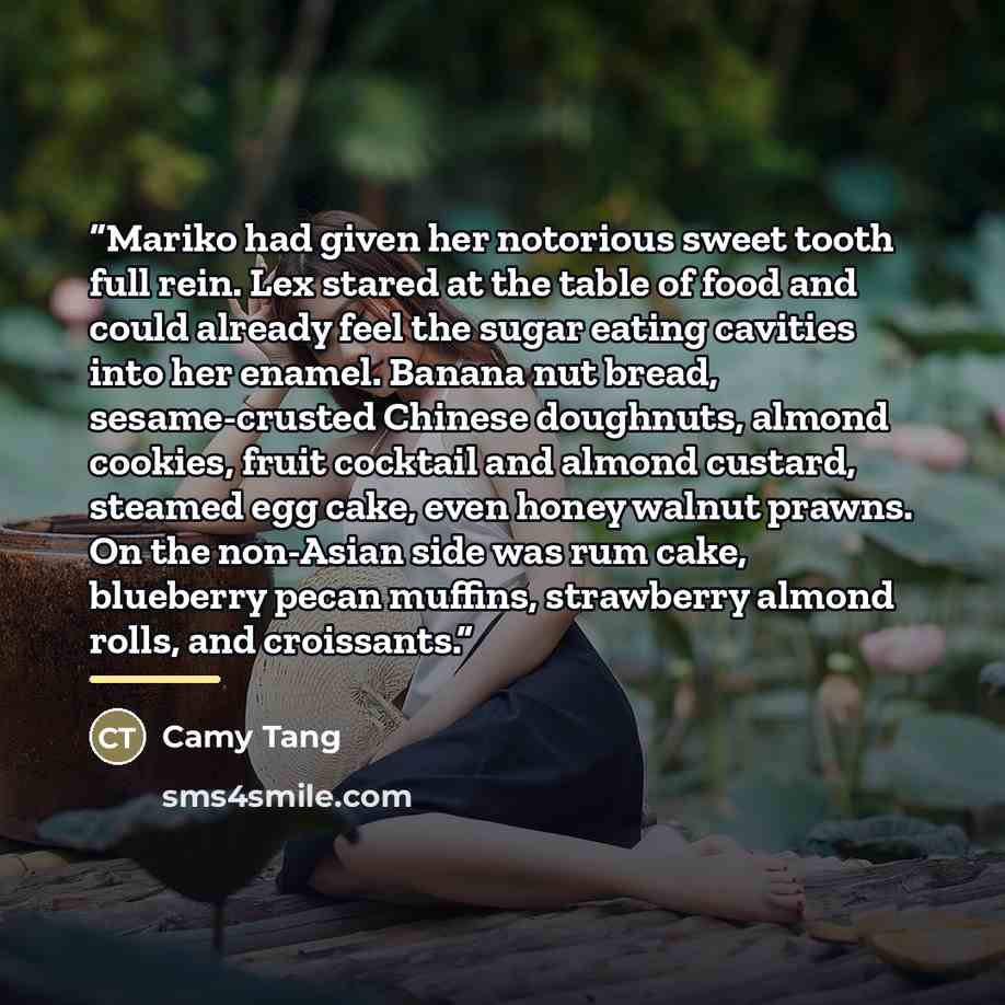 “Mariko had given her notorious sweet tooth full rein. Lex stared at the table of food and could already feel the sugar eating cavities into her enamel. Banana nut bread, sesame-crusted Chinese doughnuts, almond cookies, fruit cocktail and almond custard, steamed egg cake, even honey walnut prawns…” quote by Camy Tang