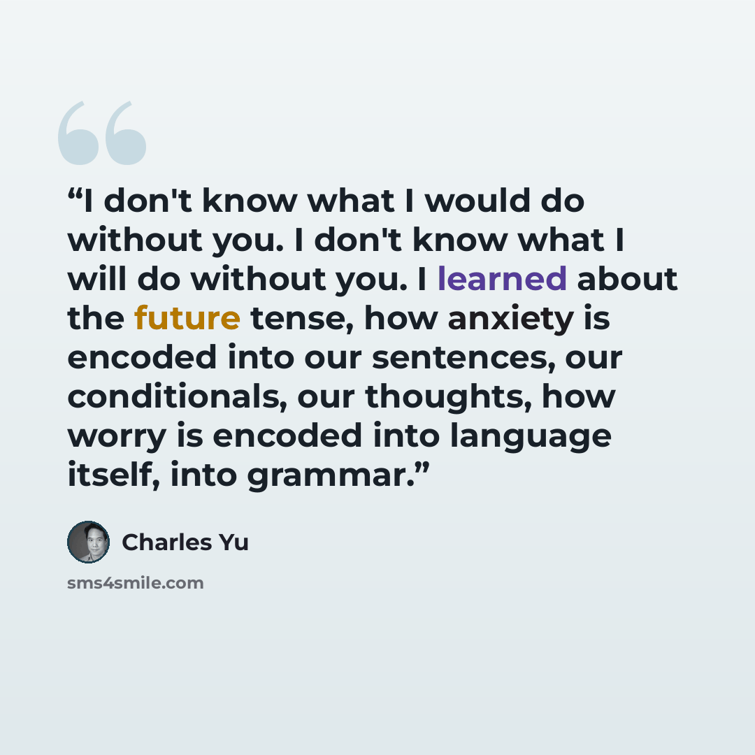 “I don't know what I would do without you. I don't know what I will do without you. I learned about the future tense, how anxiety is encoded into our sentences, our conditionals, our thoughts, how worry is encoded into language itself, into grammar.” quote by Charles Yu