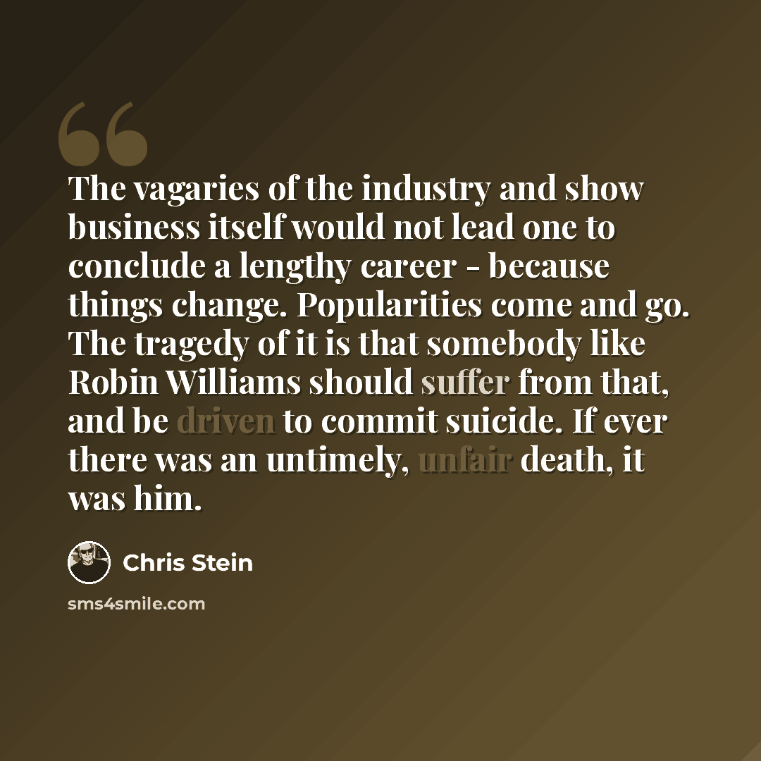 “The vagaries of the industry and show business itself would not lead one to conclude a lengthy career - because things change. Popularities come and go. The tragedy of it is that somebody like Robin Williams should suffer from that, and be driven to commit suicide. If ever there was an untimely…” quote by Chris Stein