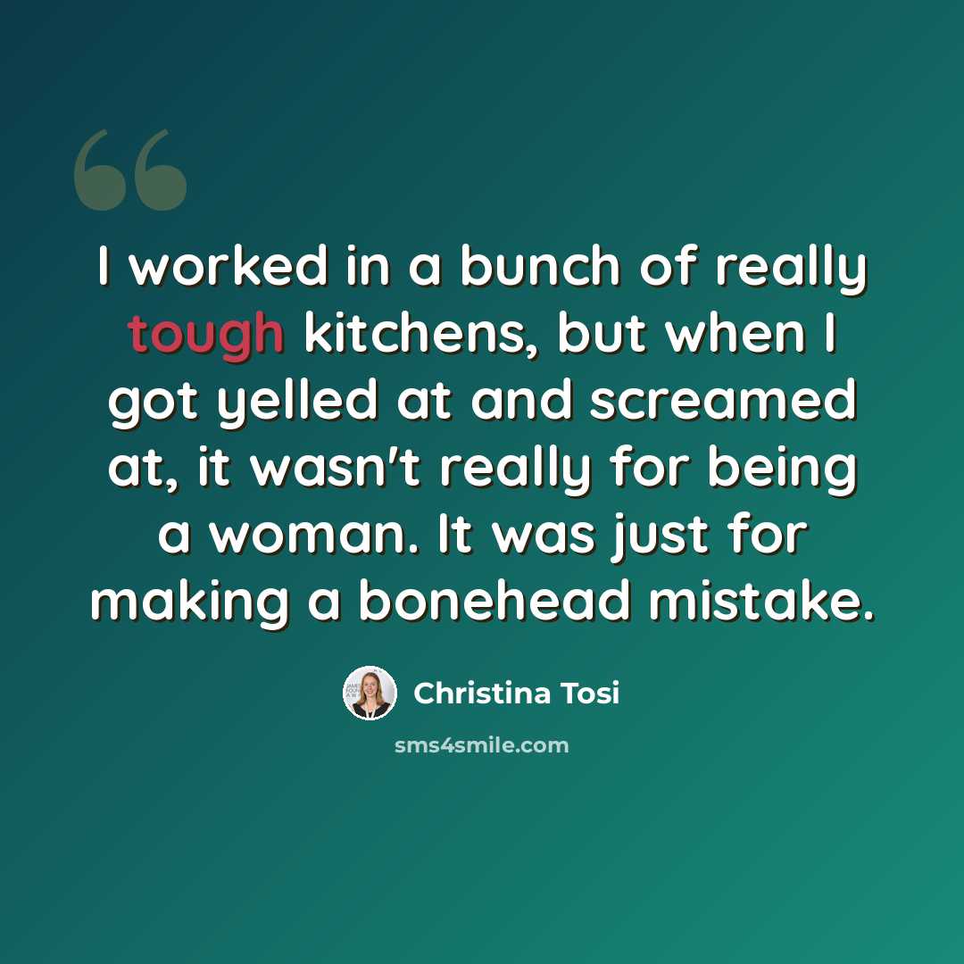 “I worked in a bunch of really tough kitchens, but when I got yelled at and screamed at, it wasn't really for being a woman. It was just for making a bonehead mistake.” quote by Christina Tosi