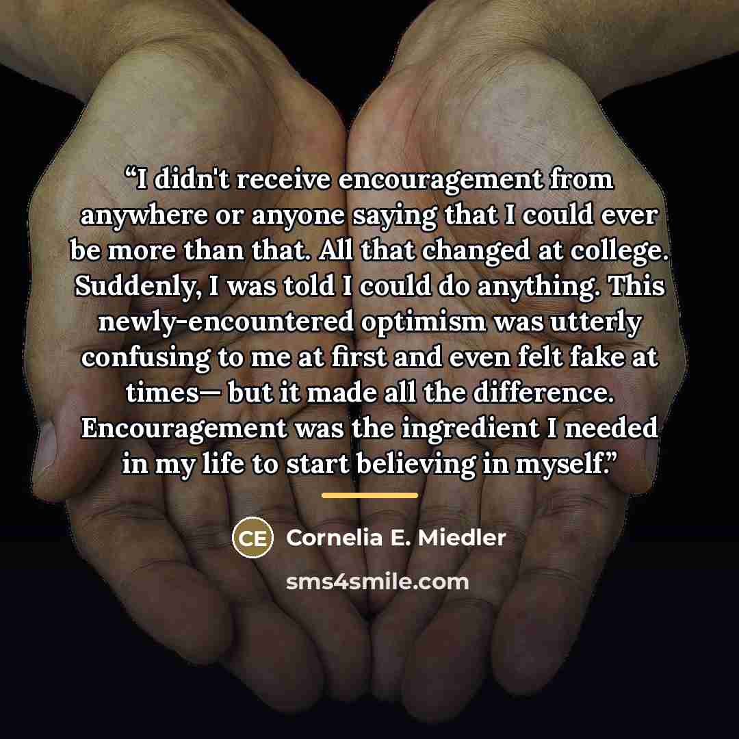 “I didn't receive encouragement from anywhere or anyone saying that I could ever be more than that. All that changed at college. Suddenly, I was told I could do anything. This newly-encountered optimism was utterly confusing to me at first and even felt fake at times— but it made all the…” quote by Cornelia E. Miedler