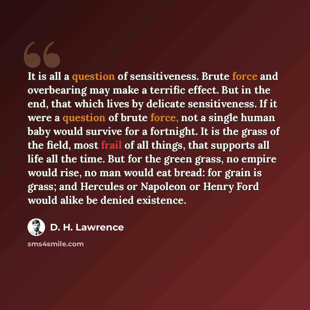 “It is all a question of sensitiveness. Brute force and overbearing may make a terrific effect. But in the end, that which lives by delicate sensitiveness. If it were a question of brute force, not a single human baby would survive for a fortnight. It is the grass of the field, most frail of all…” quote by D. H. Lawrence