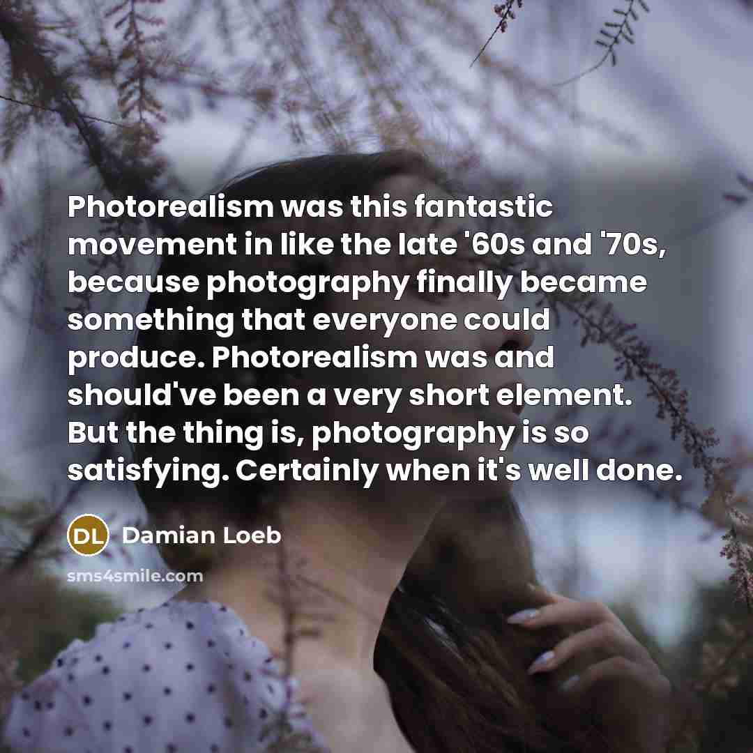 “Photorealism was this fantastic movement in like the late '60s and '70s, because photography finally became something that everyone could produce. Photorealism was and should've been a very short element. But the thing is, photography is so satisfying. Certainly when it's well done.” quote by Damian Loeb