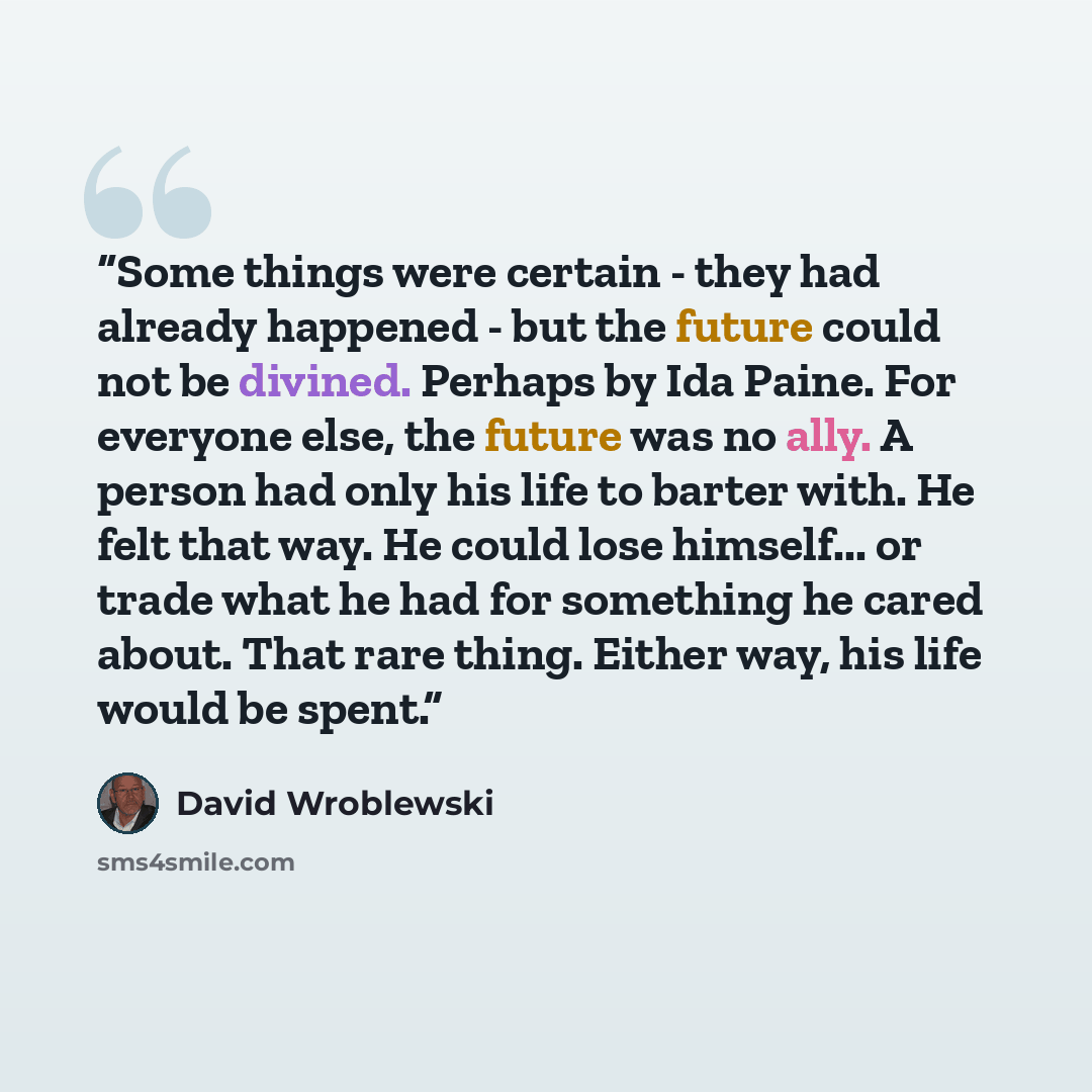 “Some things were certain - they had already happened - but the future could not be divined. Perhaps by Ida Paine. For everyone else, the future was no ally. A person had only his life to barter with. He felt that way. He could lose himself... or trade what he had for something he cared about. That…” quote by David Wroblewski