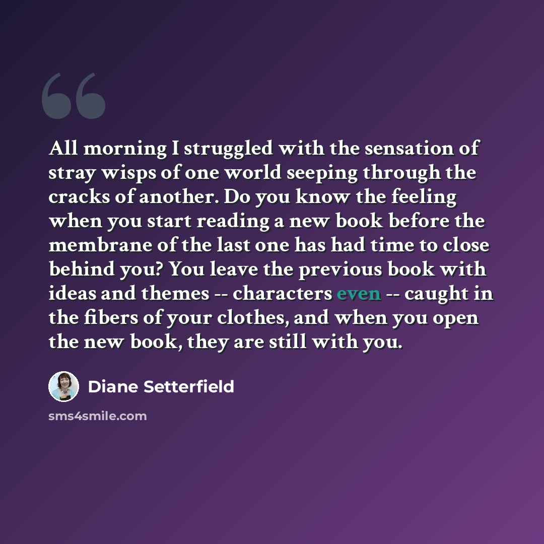“All morning I struggled with the sensation of stray wisps of one world seeping through the cracks of another. Do you know the feeling when you start reading a new book before the membrane of the last one has had time to close behind you? You leave the previous book with ideas and themes…” quote by Diane Setterfield