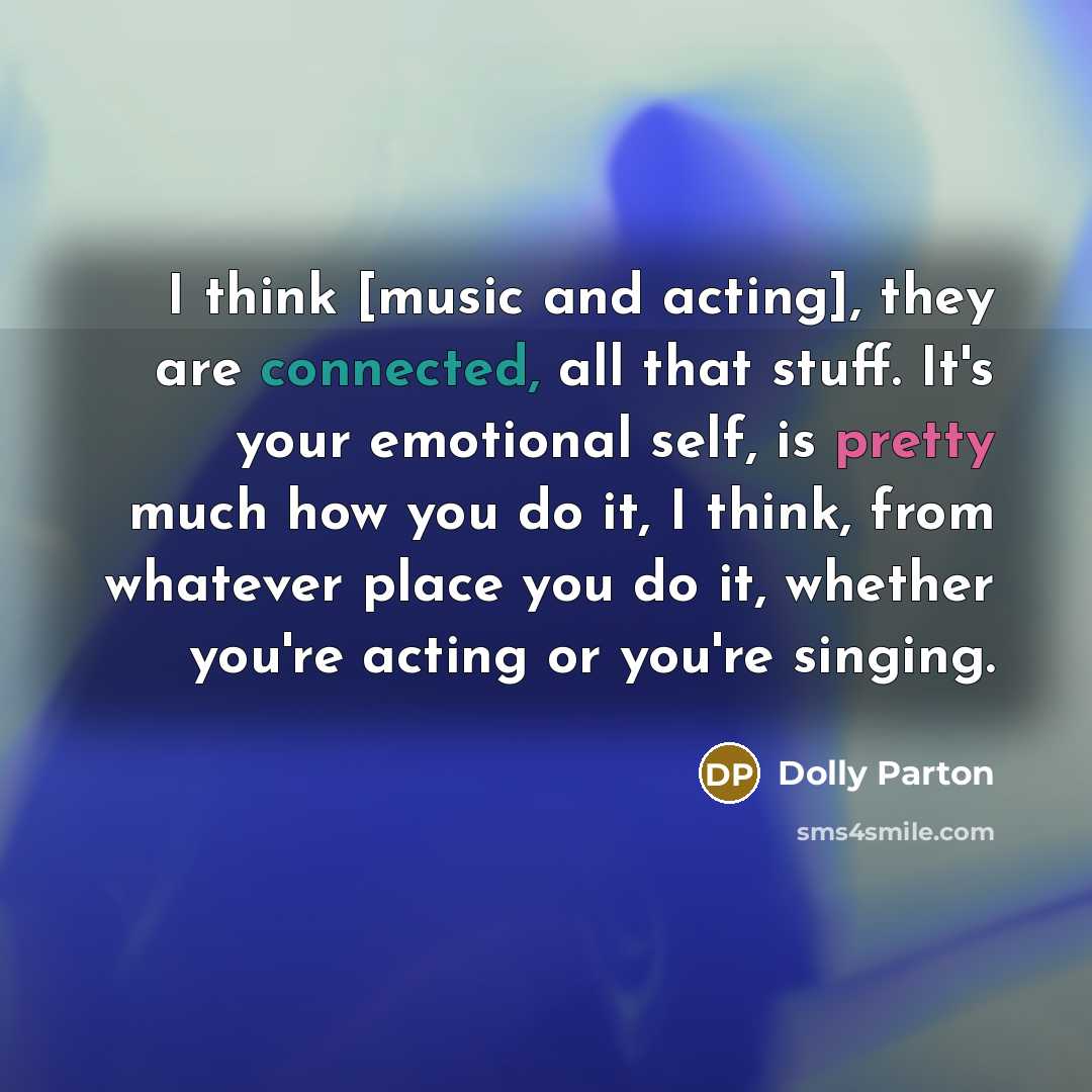 “I think [music and acting], they are connected, all that stuff. It's your emotional self, is pretty much how you do it, I think, from whatever place you do it, whether you're acting or you're singing.” quote by Dolly Parton