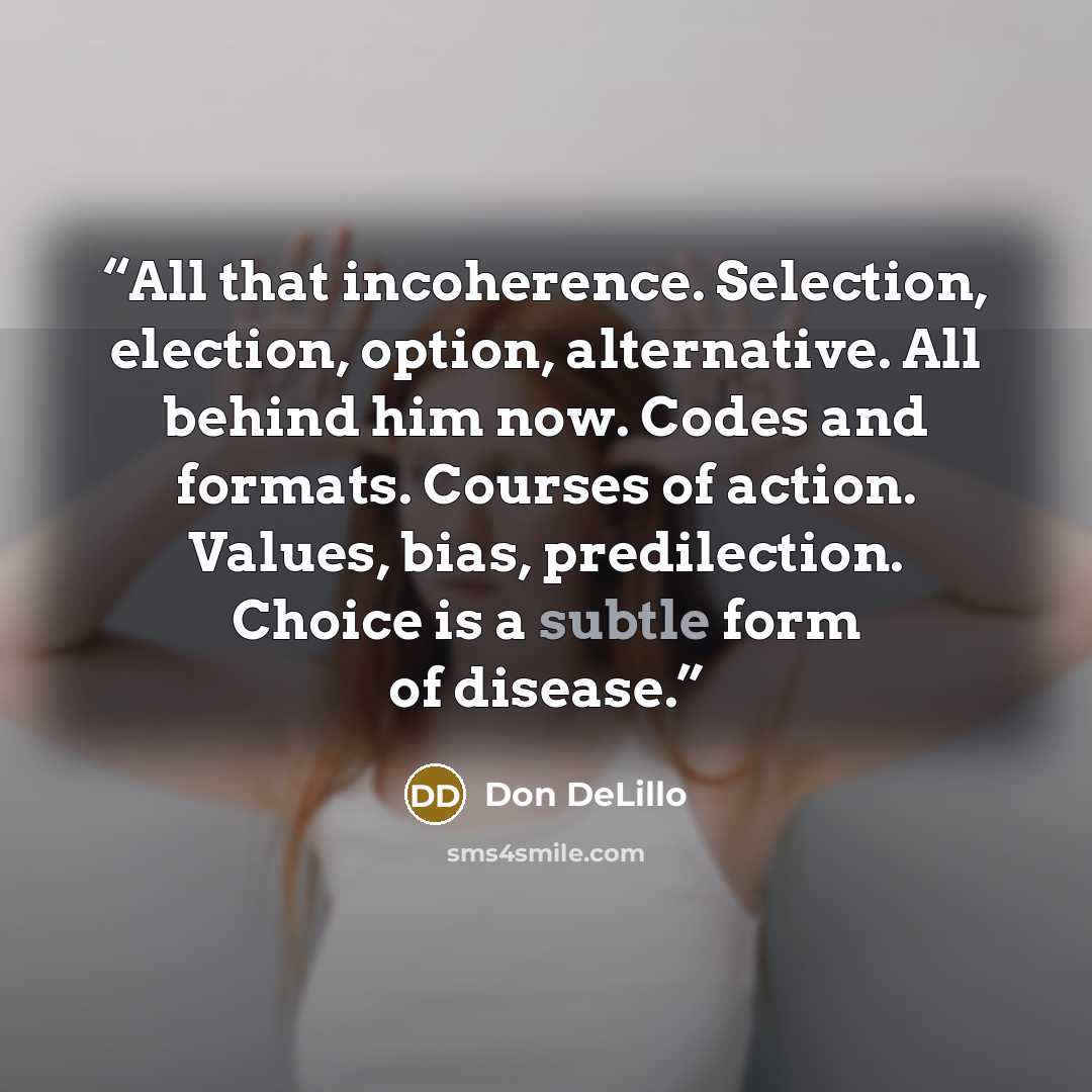 “All that incoherence. Selection, election, option, alternative. All behind him now. Codes and formats. Courses of action. Values, bias, predilection. Choice is a subtle form of disease.” quote by Don DeLillo