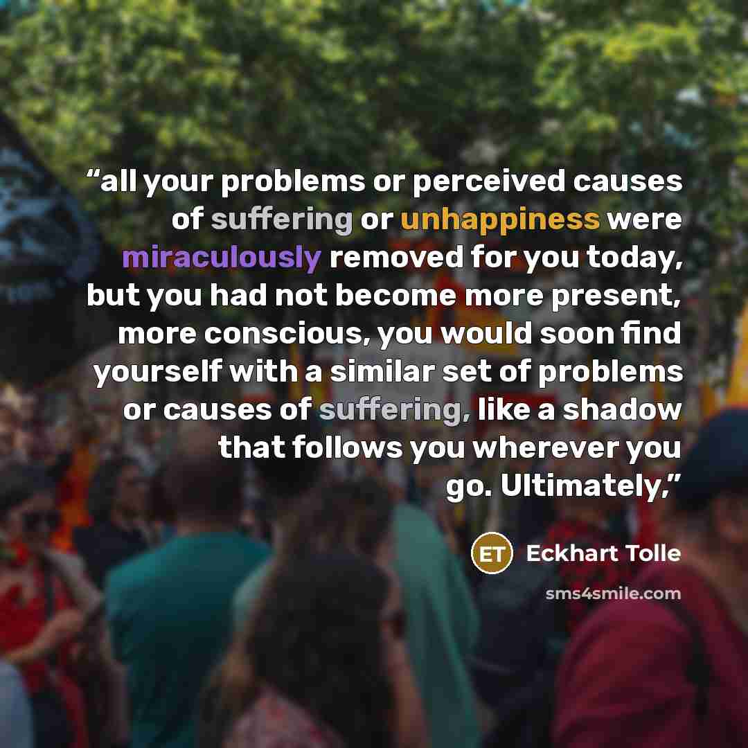 “all your problems or perceived causes of suffering or unhappiness were miraculously removed for you today, but you had not become more present, more conscious, you would soon find yourself with a similar set of problems or causes of suffering, like a shadow that follows you wherever you go…” quote by Eckhart Tolle