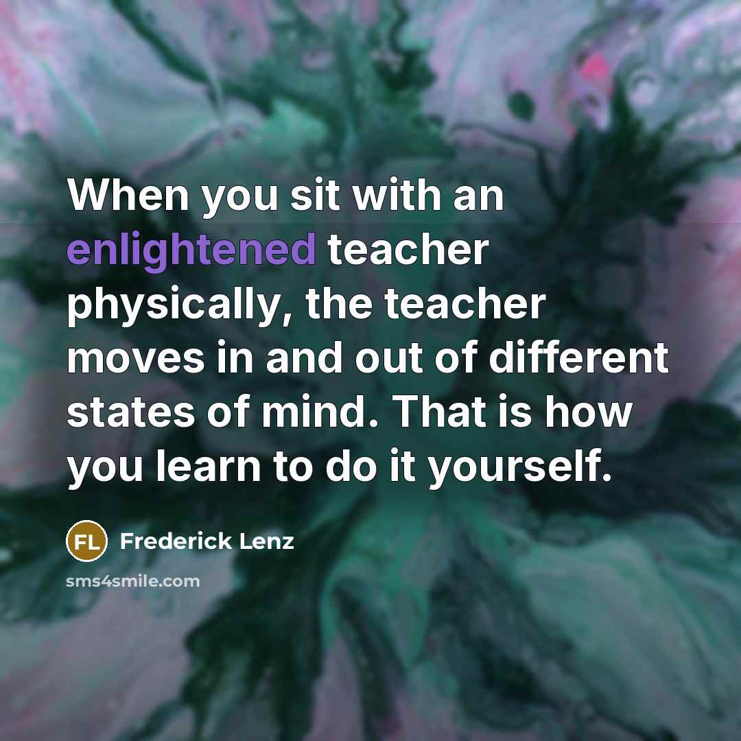 “When you sit with an enlightened teacher physically, the teacher moves in and out of different states of mind. That is how you learn to do it yourself.” quote by Frederick Lenz