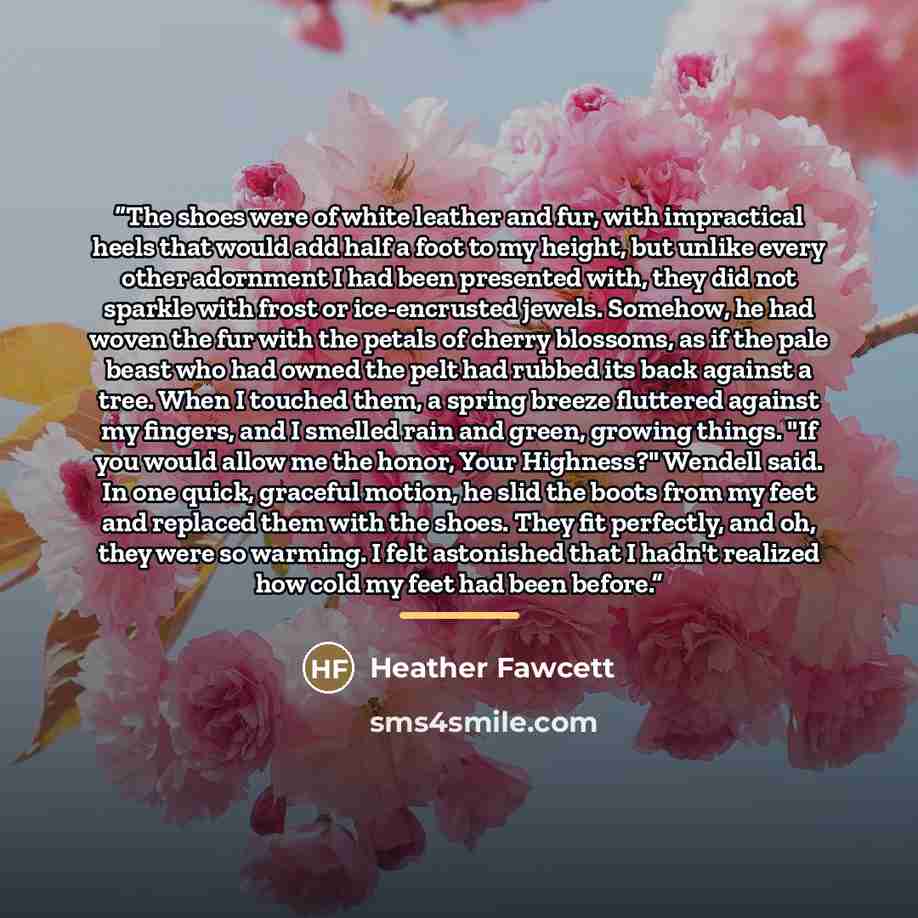 “The shoes were of white leather and fur, with impractical heels that would add half a foot to my height, but unlike every other adornment I had been presented with, they did not sparkle with frost or ice-encrusted jewels. Somehow, he had woven the fur with the petals of cherry blossoms, as if the…” quote by Heather Fawcett