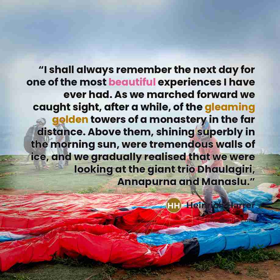 “I shall always remember the next day for one of the most beautiful experiences I have ever had. As we marched forward we caught sight, after a while, of the gleaming golden towers of a monastery in the far distance. Above them, shining superbly in the morning sun, were tremendous walls of ice, and…” quote by Heinrich Harrer
