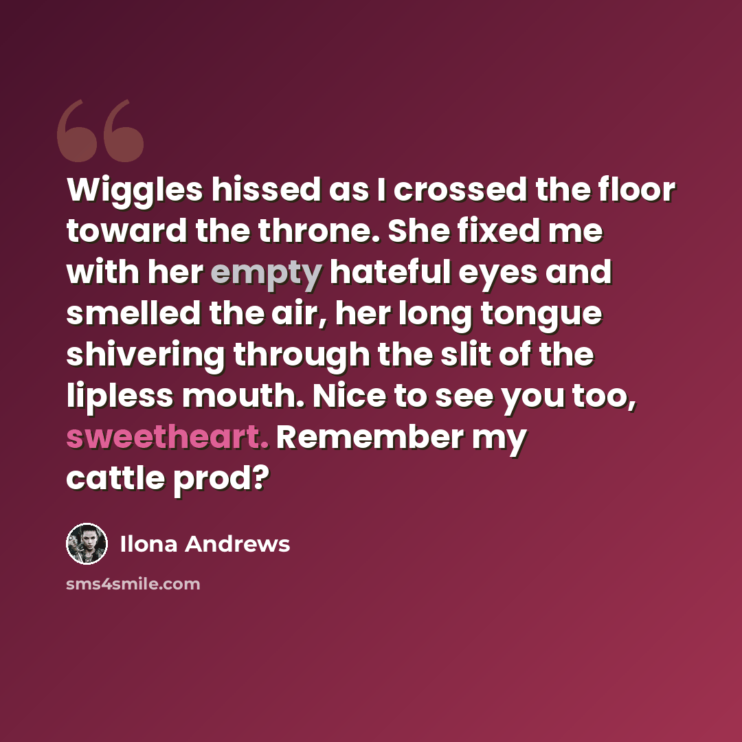 “Wiggles hissed as I crossed the floor toward the throne. She fixed me with her empty hateful eyes and smelled the air, her long tongue shivering through the slit of the lipless mouth. Nice to see you too, sweetheart. Remember my cattle prod?” quote by Ilona Andrews