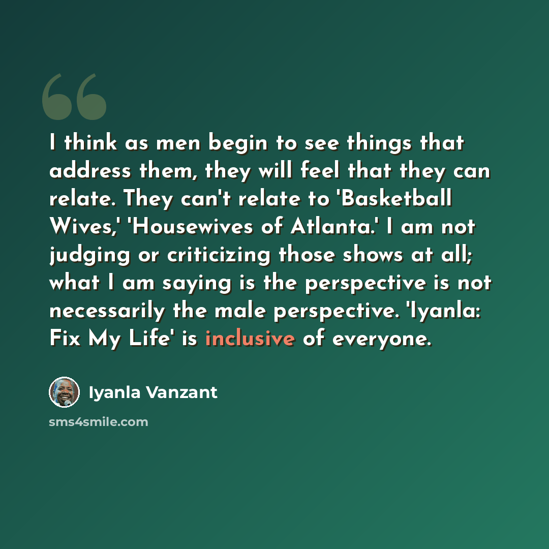 “I think as men begin to see things that address them, they will feel that they can relate. They can't relate to 'Basketball Wives,' 'Housewives of Atlanta.' I am not judging or criticizing those shows at all; what I am saying is the perspective is not necessarily the male perspective. 'Iyanla: Fix…” quote by Iyanla Vanzant