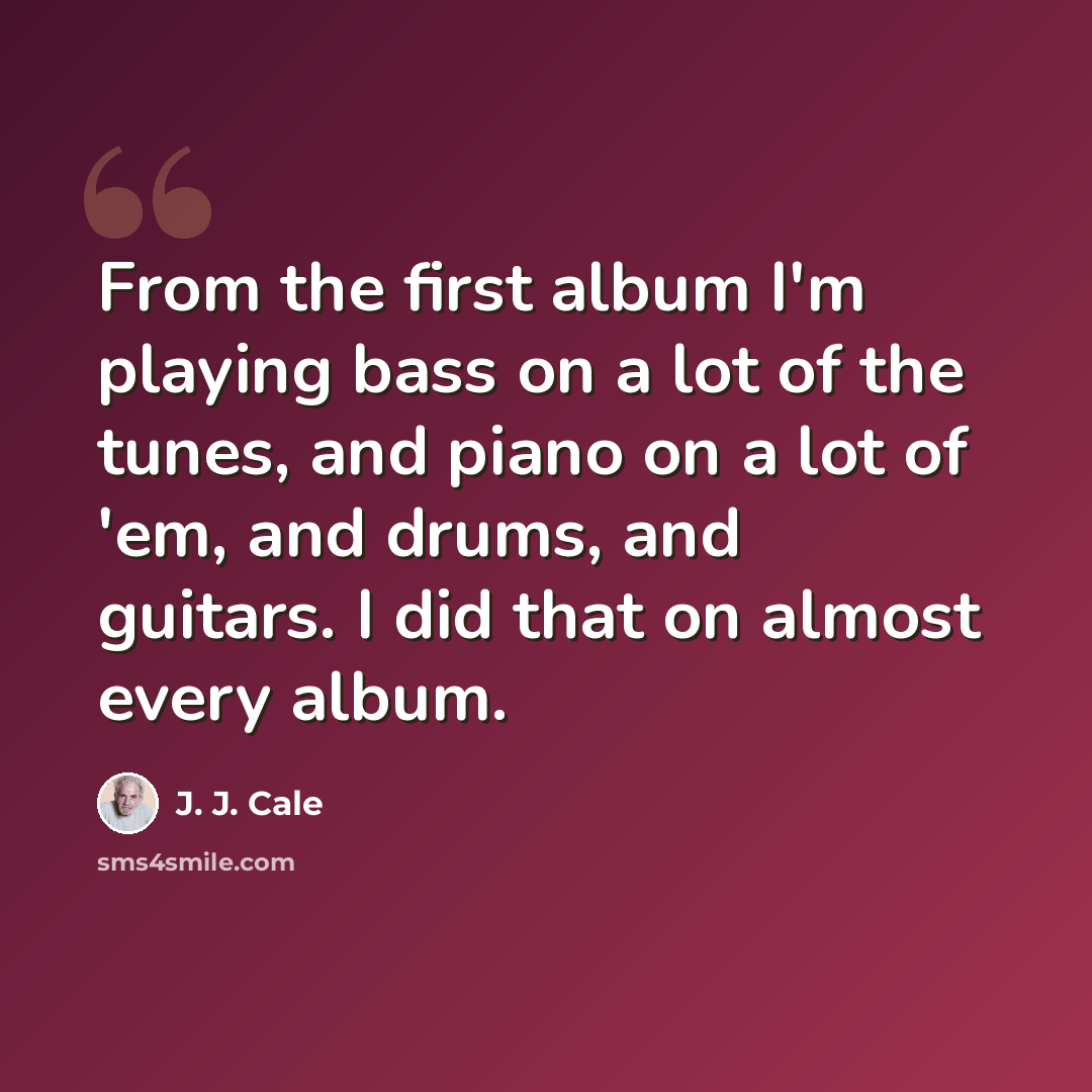 “From the first album I'm playing bass on a lot of the tunes, and piano on a lot of 'em, and drums, and guitars. I did that on almost every album.” quote by J. J. Cale
