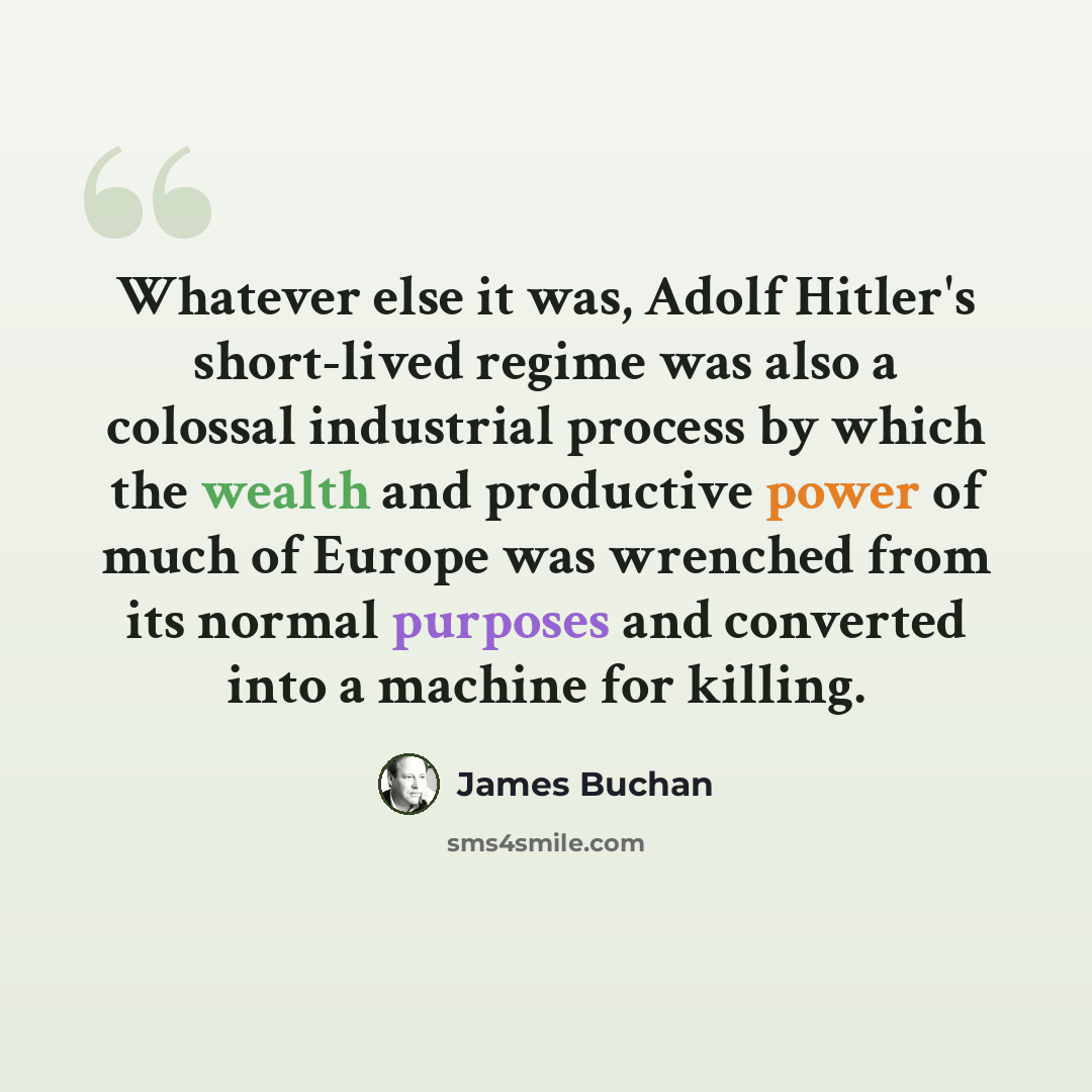 “Whatever else it was, Adolf Hitler's short-lived regime was also a colossal industrial process by which the wealth and productive power of much of Europe was wrenched from its normal purposes and converted into a machine for killing.” quote by James Buchan