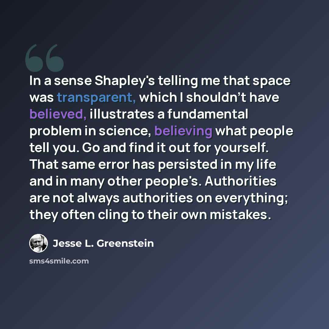 “In a sense Shapley's telling me that space was transparent, which I shouldn't have believed, illustrates a fundamental problem in science, believing what people tell you. Go and find it out for yourself. That same error has persisted in my life and in many other people's. Authorities are not…” quote by Jesse L. Greenstein