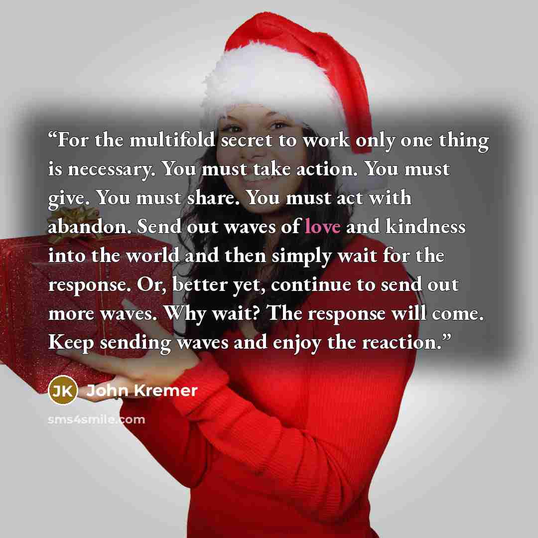 “For the multifold secret to work only one thing is necessary. You must take action. You must give. You must share. You must act with abandon. Send out waves of love and kindness into the world and then simply wait for the response. Or, better yet, continue to send out more waves. Why wait? The…” quote by John Kremer
