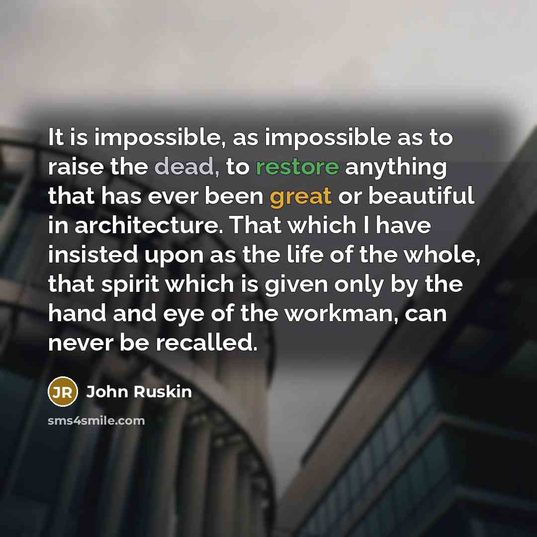 “It is impossible, as impossible as to raise the dead, to restore anything that has ever been great or beautiful in architecture. That which I have insisted upon as the life of the whole, that spirit which is given only by the hand and eye of the workman, can never be recalled.” quote by John Ruskin
