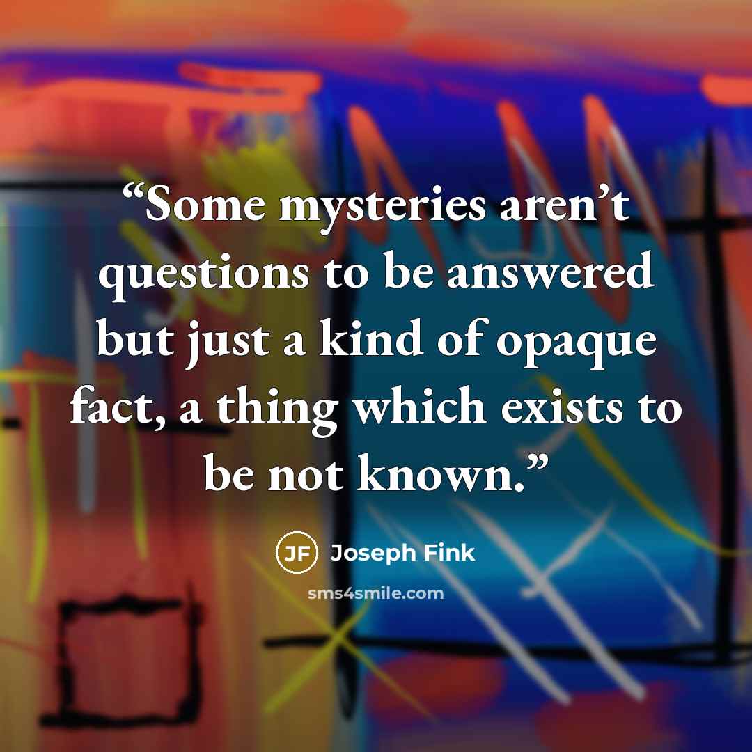 “Some mysteries aren’t questions to be answered but just a kind of opaque fact, a thing which exists to be not known.” quote by Joseph Fink