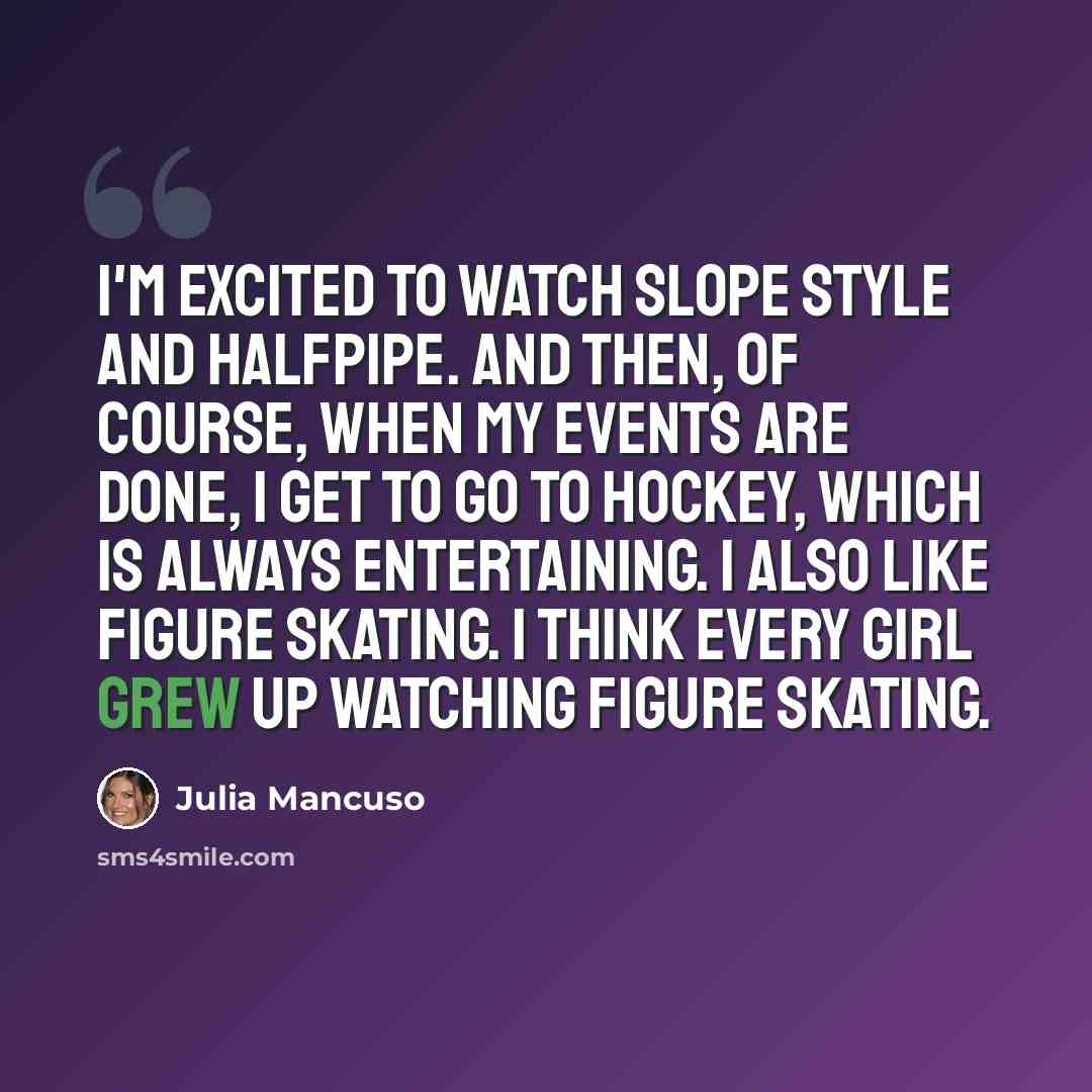 “I'm excited to watch slope style and halfpipe. And then, of course, when my events are done, I get to go to hockey, which is always entertaining. I also like figure skating. I think every girl grew up watching figure skating.” quote by Julia Mancuso
