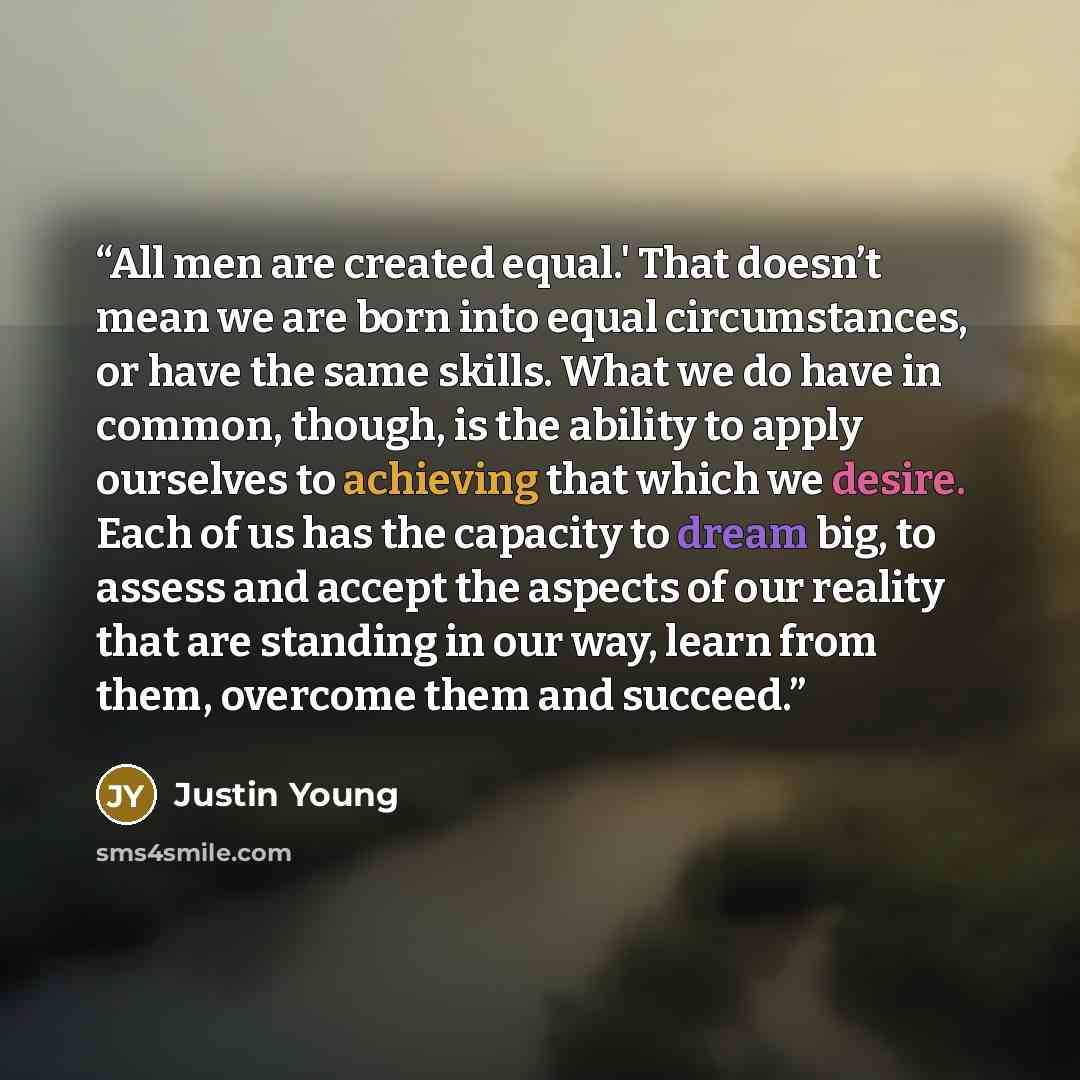 “All men are created equal.' That doesn’t mean we are born into equal circumstances, or have the same skills. What we do have in common, though, is the ability to apply ourselves to achieving that which we desire. Each of us has the capacity to dream big, to assess and accept the aspects of our…” quote by Justin Young