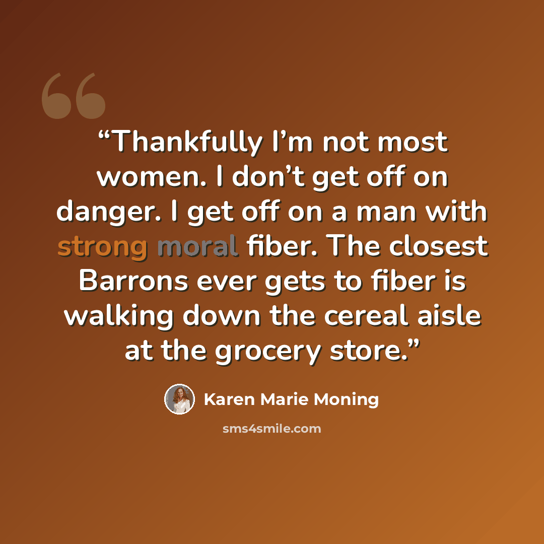 “Thankfully I’m not most women. I don’t get off on danger. I get off on a man with strong moral fiber. The closest Barrons ever gets to fiber is walking down the cereal aisle at the grocery store.” quote by Karen Marie Moning