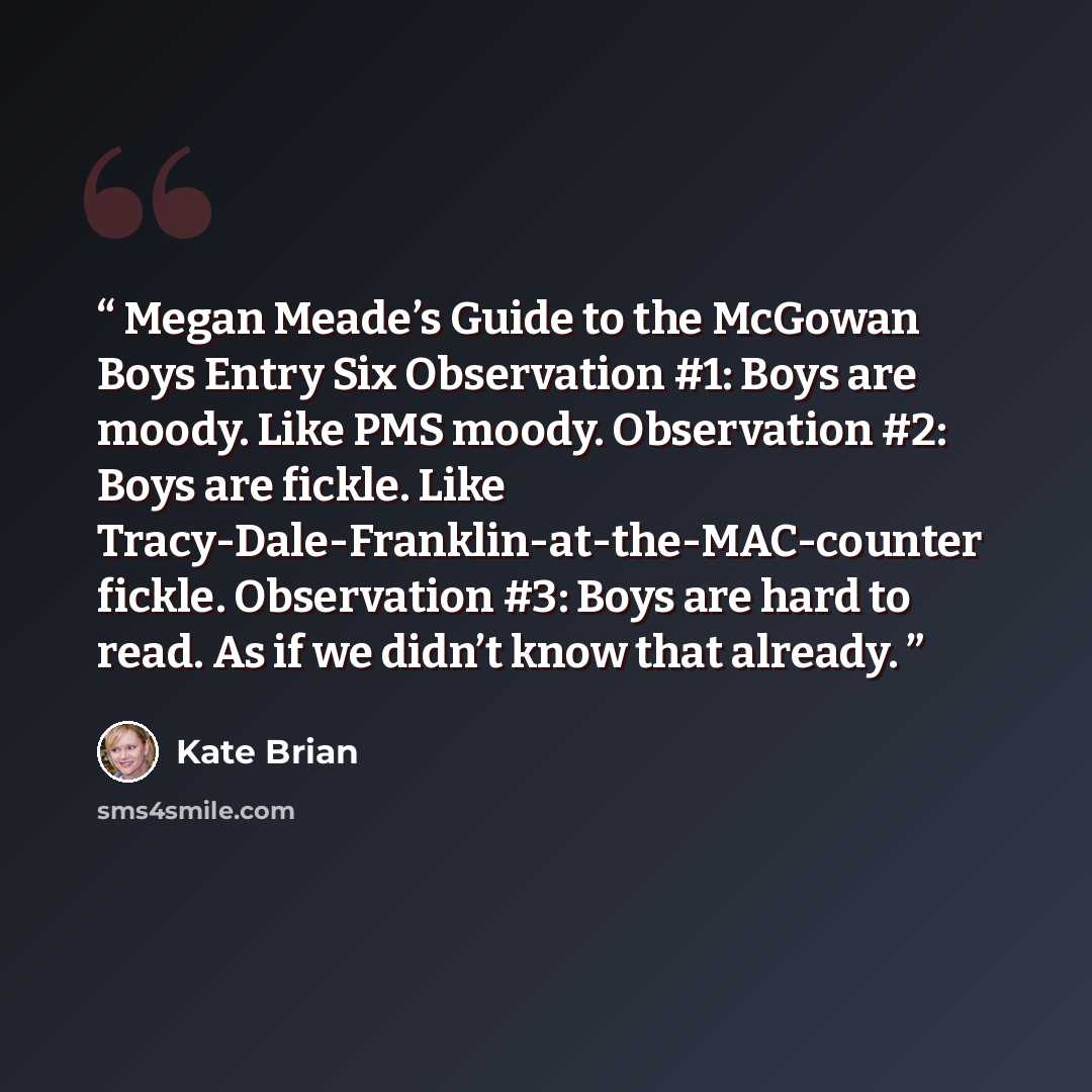 “Megan Meade’s Guide to the McGowan Boys Entry Six Observation #1: Boys are moody. Like PMS moody. Observation #2: Boys are fickle. Like Tracy-Dale-Franklin-at-the-MAC-counter fickle. Observation #3: Boys are hard to read. As if we didn’t know that already.” quote by Kate Brian
