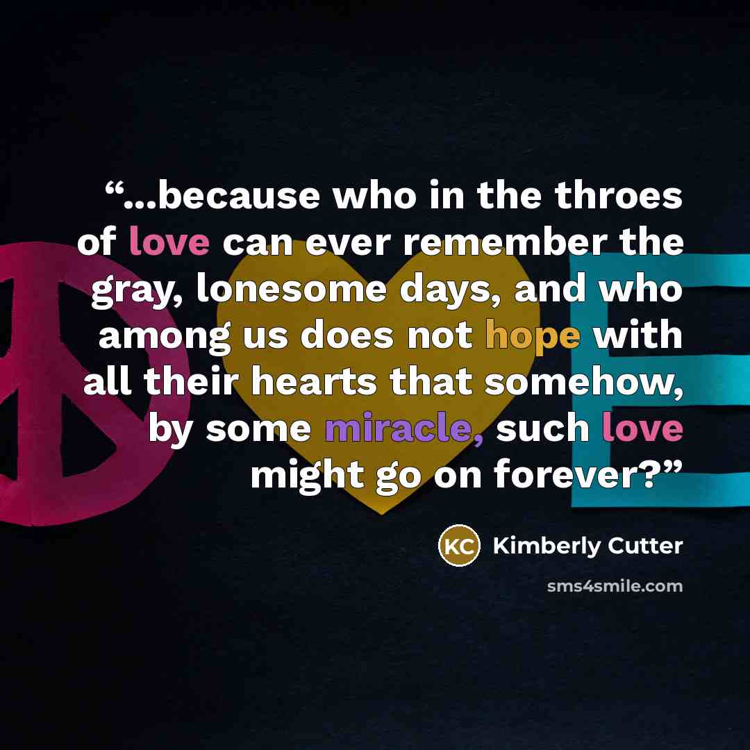 “...because who in the throes of love can ever remember the gray, lonesome days, and who among us does not hope with all their hearts that somehow, by some miracle, such love might go on forever?” quote by Kimberly Cutter