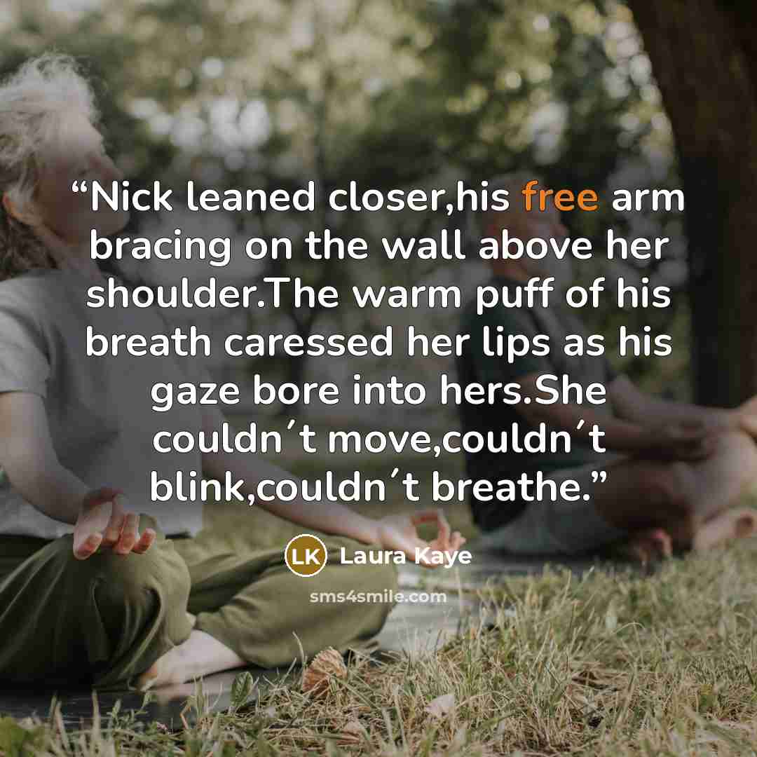 “Nick leaned closer,his free arm bracing on the wall above her shoulder.The warm puff of his breath caressed her lips as his gaze bore into hers.She couldn´t move,couldn´t blink,couldn´t breathe.” quote by Laura Kaye