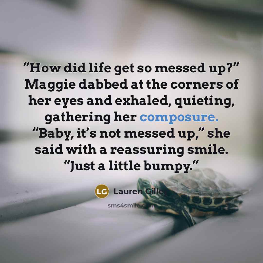 “How did life get so messed up?” Maggie dabbed at the corners of her eyes and exhaled, quieting, gathering her composure. “Baby, it’s not messed up,” she said with a reassuring smile. “Just a little bumpy.” quote by Lauren Gilley