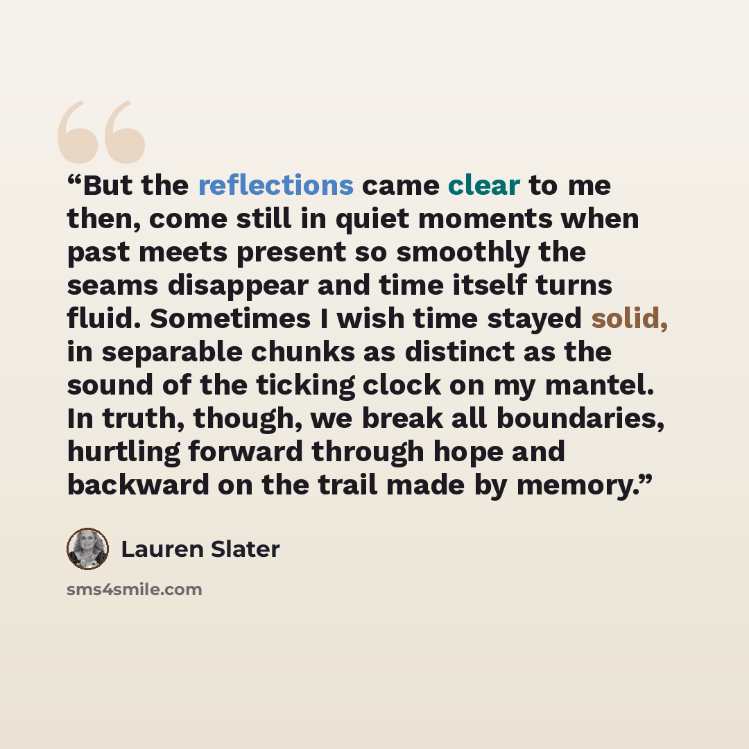 “But the reflections came clear to me then, come still in quiet moments when past meets present so smoothly the seams disappear and time itself turns fluid. Sometimes I wish time stayed solid, in separable chunks as distinct as the sound of the ticking clock on my mantel. In truth, though, we break…” quote by Lauren Slater