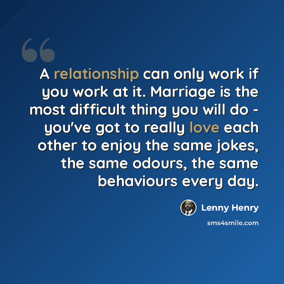“A relationship can only work if you work at it. Marriage is the most difficult thing you will do - you've got to really love each other to enjoy the same jokes, the same odours, the same behaviours every day.” quote by Lenny Henry