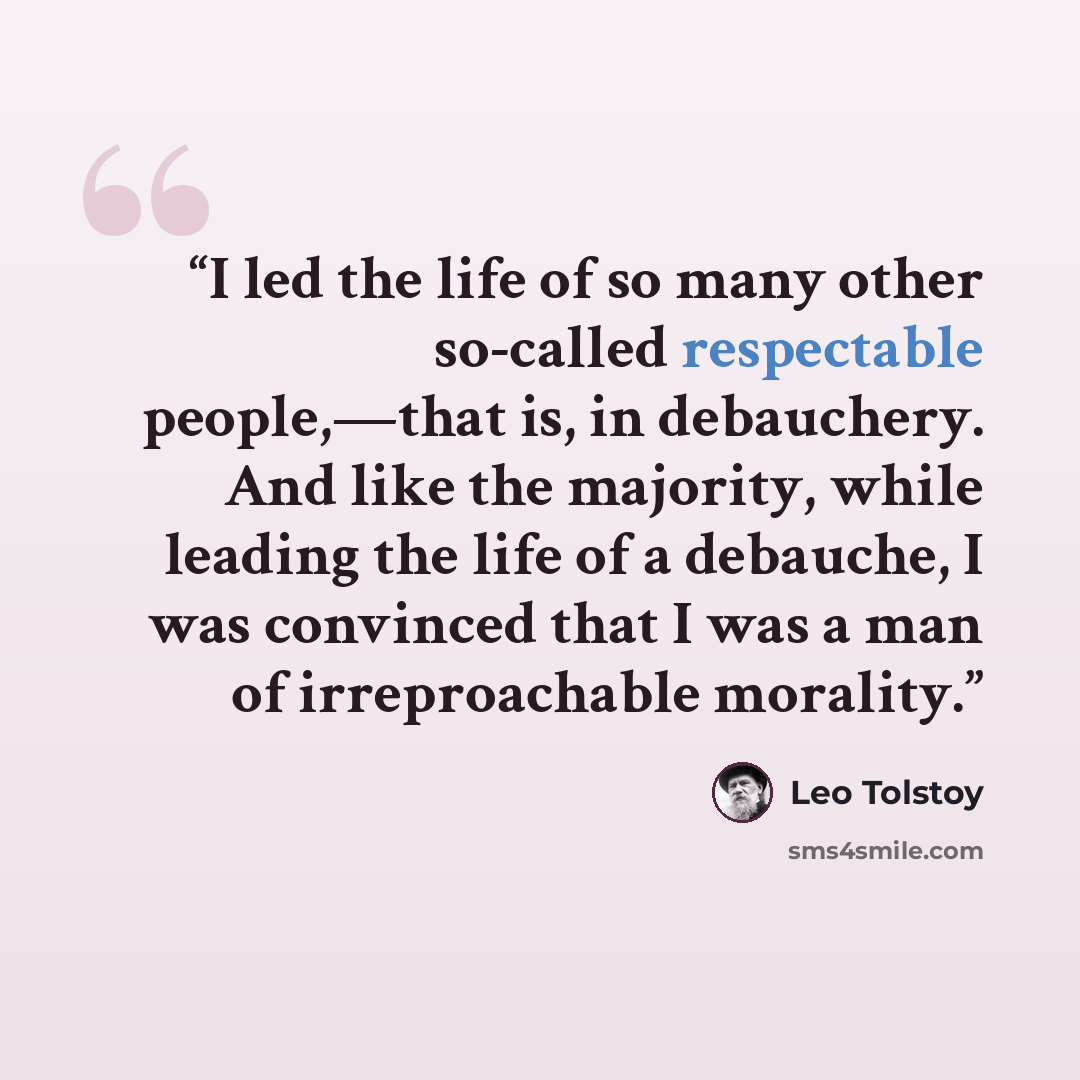 “I led the life of so many other so-called respectable people,—that is, in debauchery. And like the majority, while leading the life of a debauche, I was convinced that I was a man of irreproachable morality.” quote by Leo Tolstoy