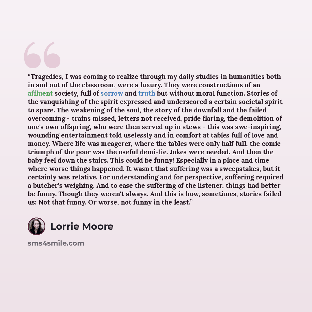“Tragedies, I was coming to realize through my daily studies in humanities both in and out of the classroom, were a luxury. They were constructions of an affluent society, full of sorrow and truth but without moral function. Stories of the vanquishing of the spirit expressed and underscored a…” quote by Lorrie Moore