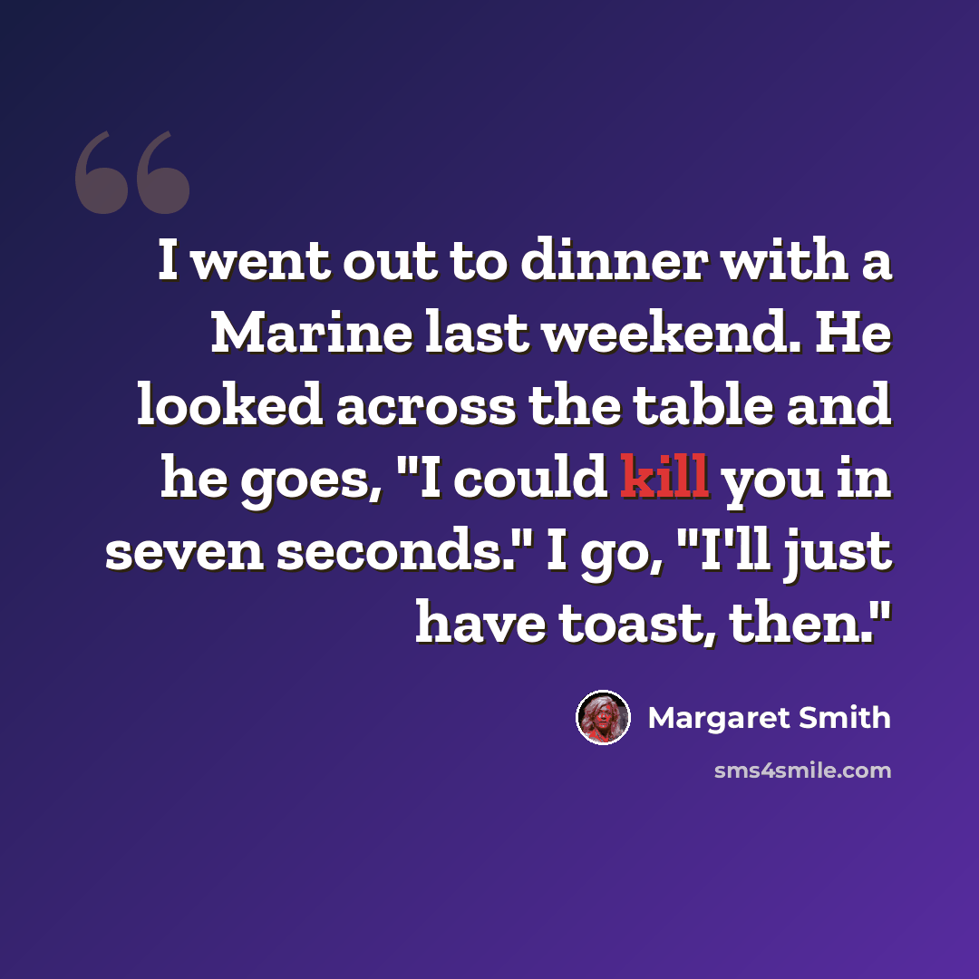“I went out to dinner with a Marine last weekend. He looked across the table and he goes, "I could kill you in seven seconds." I go, "I'll just have toast, then."” quote by Margaret Smith