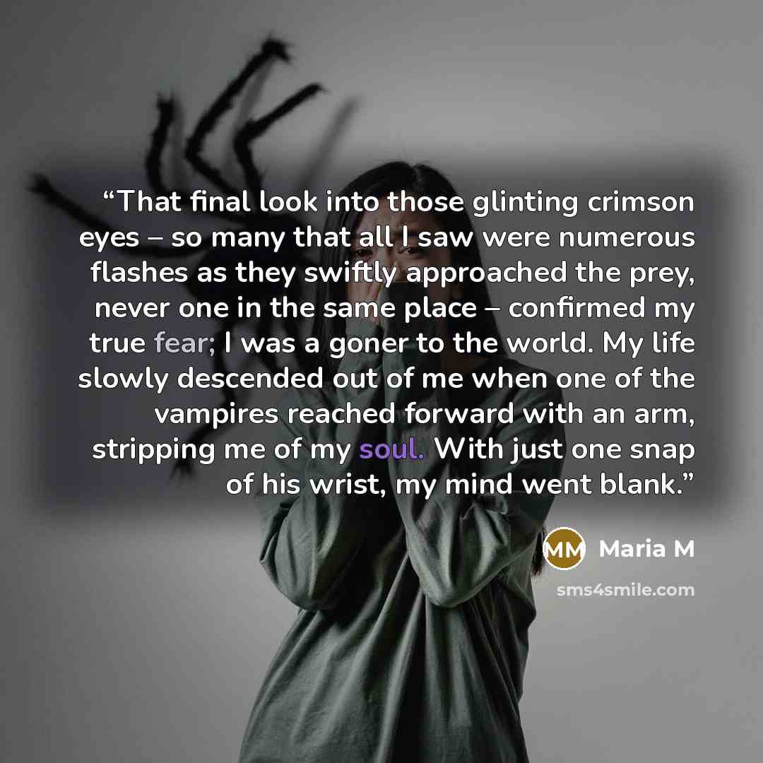 “That final look into those glinting crimson eyes – so many that all I saw were numerous flashes as they swiftly approached the prey, never one in the same place – confirmed my true fear; I was a goner to the world. My life slowly descended out of me when one of the vampires reached forward with an…” quote by Maria M