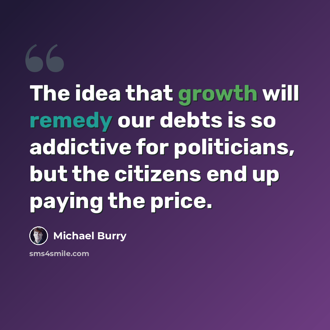 “The idea that growth will remedy our debts is so addictive for politicians, but the citizens end up paying the price.” quote by Michael Burry
