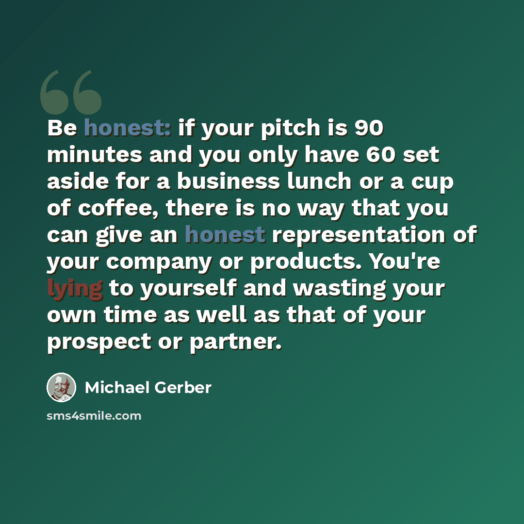 “Be honest: if your pitch is 90 minutes and you only have 60 set aside for a business lunch or a cup of coffee, there is no way that you can give an honest representation of your company or products. You're lying to yourself and wasting your own time as well as that of your prospect or partner.” quote by Michael Gerber