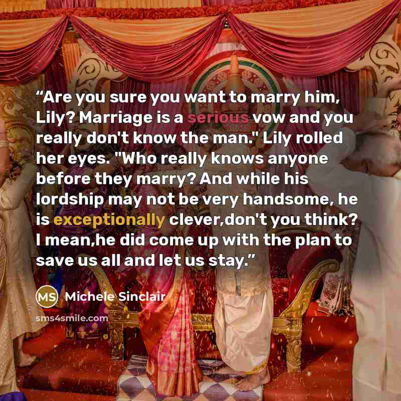 “Are you sure you want to marry him, Lily? Marriage is a serious vow and you really don't know the man." Lily rolled her eyes. "Who really knows anyone before they marry? And while his lordship may not be very handsome, he is exceptionally clever,don't you think? I mean,he did come up with the plan…” quote by Michele Sinclair
