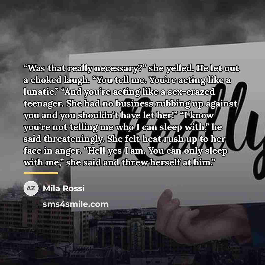 “Was that really necessary?” she yelled. He let out a choked laugh. “You tell me. You’re acting like a lunatic.” “And you’re acting like a sex-crazed teenager. She had no business rubbing up against you and you shouldn’t have let her!” “I know you’re not telling me who I can sleep with,” he said…” quote by Mila Rossi