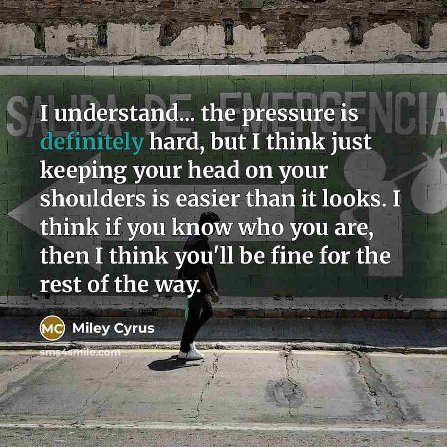 “I understand... the pressure is definitely hard, but I think just keeping your head on your shoulders is easier than it looks. I think if you know who you are, then I think you'll be fine for the rest of the way.” quote by Miley Cyrus
