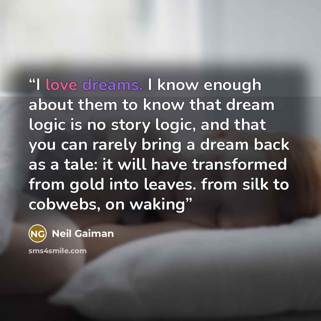 “I love dreams. I know enough about them to know that dream logic is no story logic, and that you can rarely bring a dream back as a tale: it will have transformed from gold into leaves. from silk to cobwebs, on waking” quote by Neil Gaiman