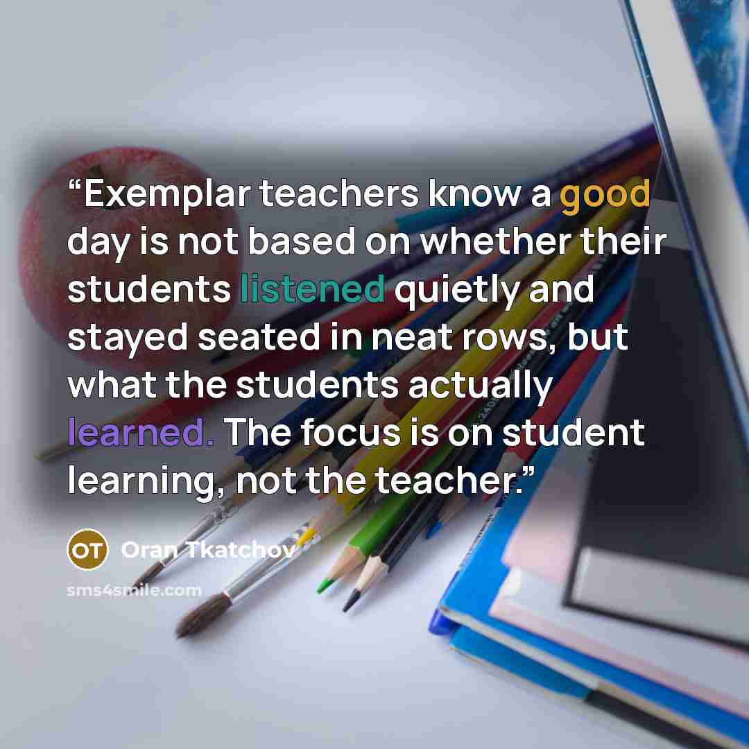 “Exemplar teachers know a good day is not based on whether their students listened quietly and stayed seated in neat rows, but what the students actually learned. The focus is on student learning, not the teacher.” quote by Oran Tkatchov