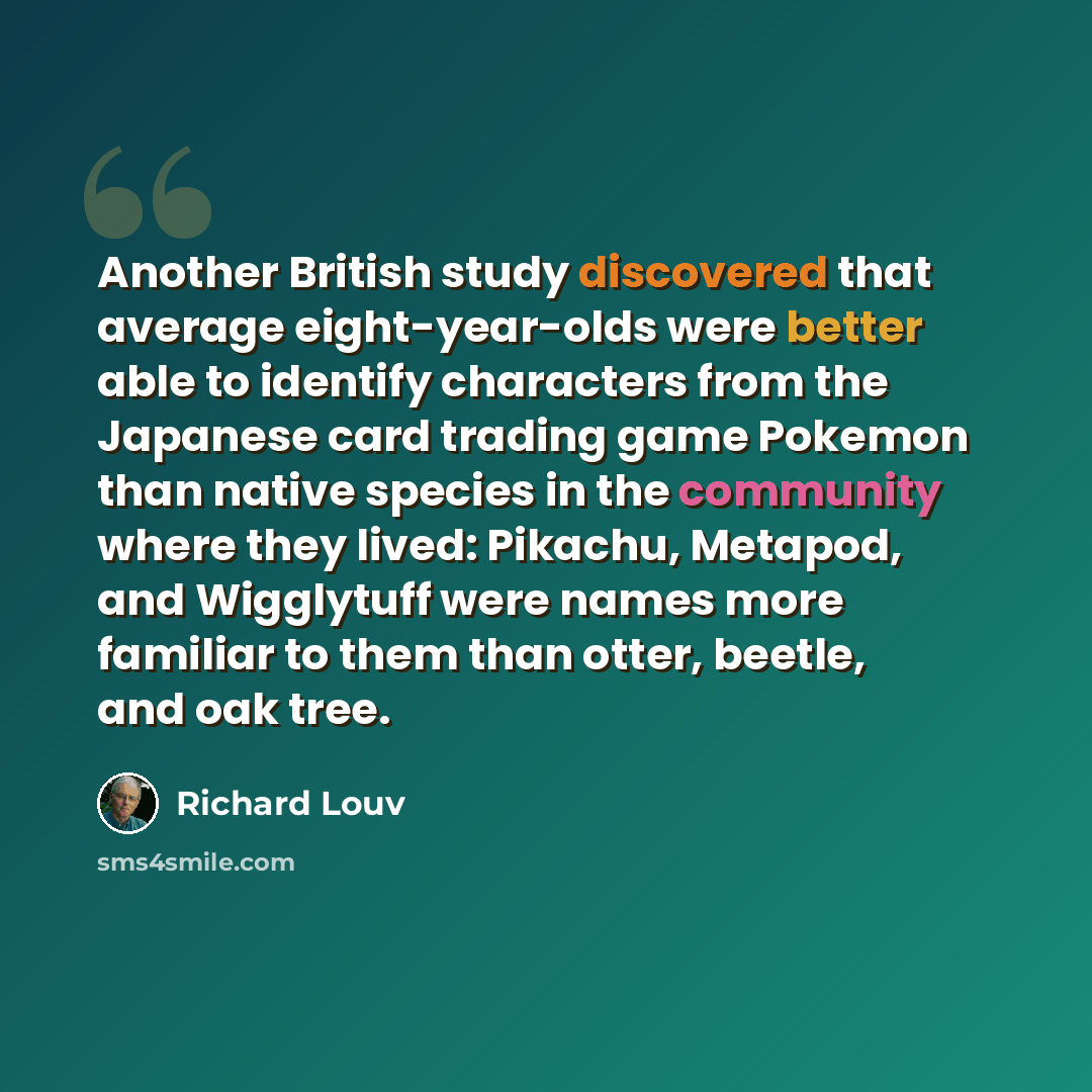 “Another British study discovered that average eight-year-olds were better able to identify characters from the Japanese card trading game Pokemon than native species in the community where they lived: Pikachu, Metapod, and Wigglytuff were names more familiar to them than otter, beetle, and oak tree.” quote by Richard Louv