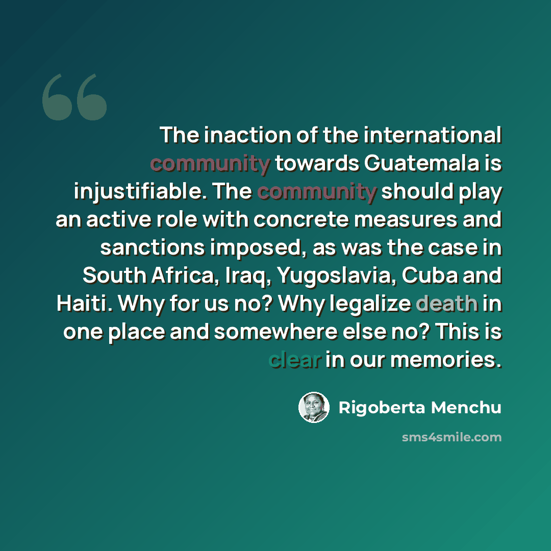 “The inaction of the international community towards Guatemala is injustifiable. The community should play an active role with concrete measures and sanctions imposed, as was the case in South Africa, Iraq, Yugoslavia, Cuba and Haiti. Why for us no? Why legalize death in one place and somewhere…” quote by Rigoberta Menchu