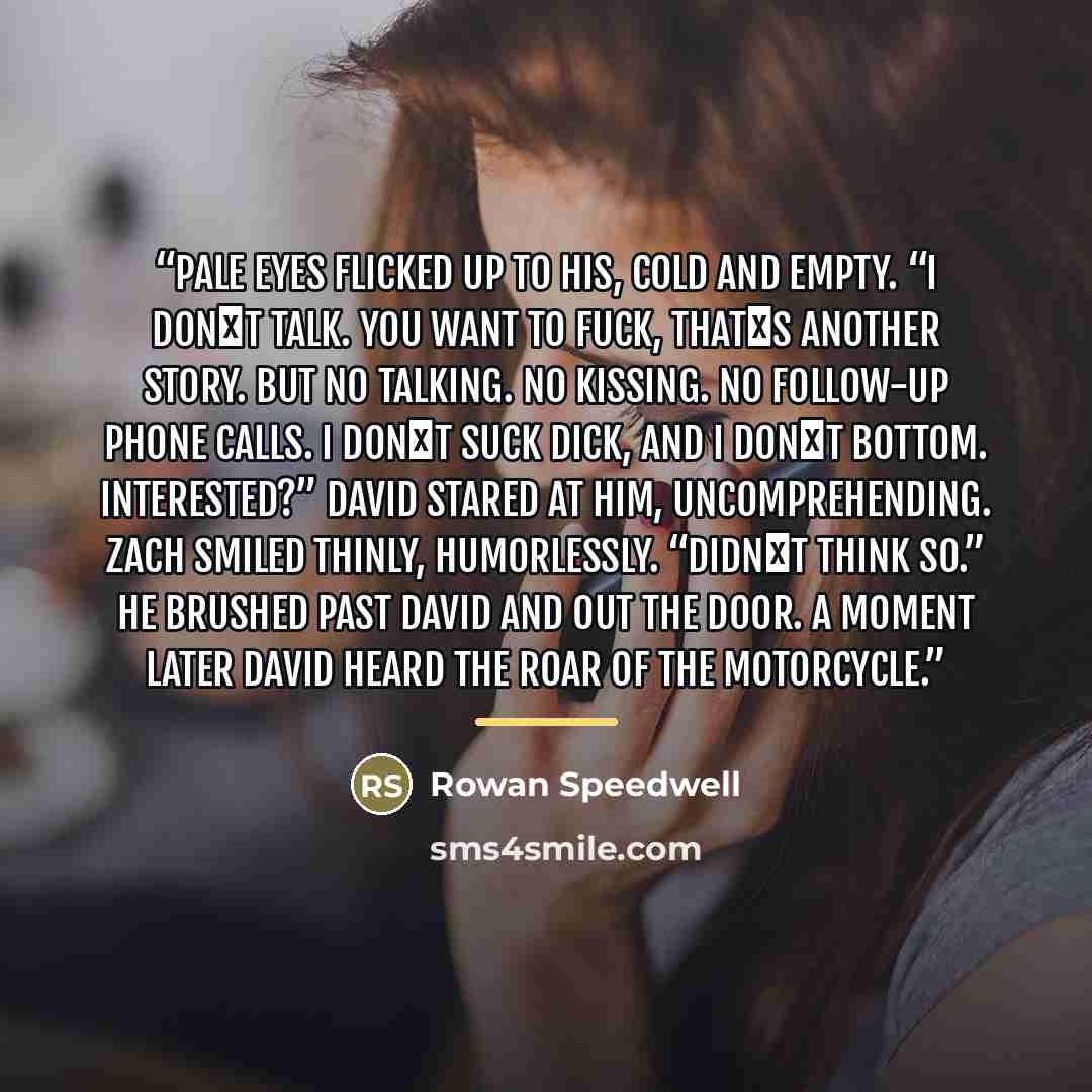 “Pale eyes flicked up to his, cold and empty. “I don‟t talk. You want to fuck, that‟s another story. But no talking. No kissing. No follow-up phone calls. I don‟t suck dick, and I don‟t bottom. Interested?” David stared at him, uncomprehending. Zach smiled thinly, humorlessly. “Didn‟t think so.” He…” quote by Rowan Speedwell